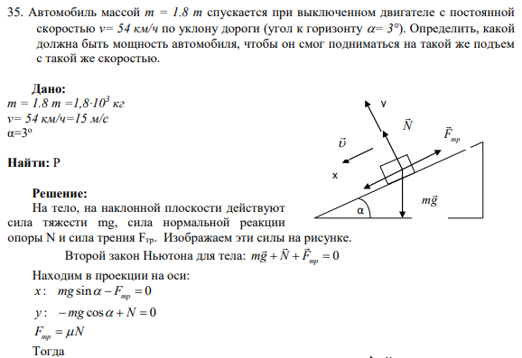 35. Автомобиль массой m = 1.8 т спускается при выключенном двигателе с постоянной скоростью v= 54 км/ч по уклону дороги (угол к горизонту = 3°). Определить, какой должна быть мощность автомобиля, чтобы он смог подниматься на такой же подъем с такой же скоростью.