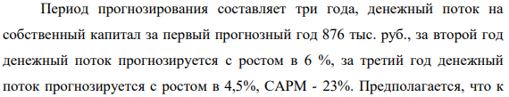 Период прогнозирования составляет три года, денежный поток на собственный капитал за первый прогнозный год 876 тыс. руб., за второй год денежный поток прогнозируется с ростом в 6 %, за третий год денежный поток прогнозируется с ростом в 4,5%, САРМ - 23%. Предполагается, что к 453 концу прогнозного периода темп роста денежного потока стабилизируется и составит 1,3% в год.