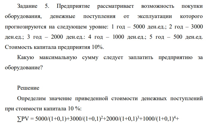 Предприятие рассматривает возможность покупки оборудования, денежные поступления от эксплуатации которого прогнозируются на следующем уровне: 1 год – 5000 ден.ед.; 2 год – 3000 ден.ед.; 3 год – 2000 ден.ед.: 4 год – 1000 ден.ед.; 5 год – 500 ден.ед. Стоимость капитала предприятия 10%. Какую максимальную сумму следует заплатить предприятию за оборудование?
