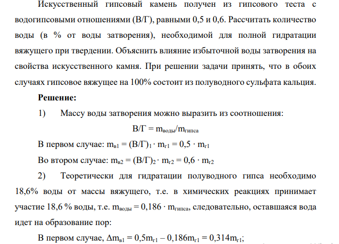 Искусственный гипсовый камень получен из гипсового теста с водогипсовыми отношениями (В/Г), равными 0,5 и 0,6. Рассчитать количество воды (в % от воды затворения), необходимой для полной гидратации вяжущего при твердении. Объяснить влияние избыточной воды затворения на свойства искусственного камня. При решении задачи принять, что в обоих случаях гипсовое вяжущее на 100% состоит из полуводного сульфата кальция.