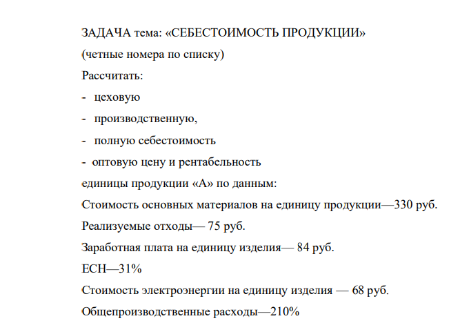 ЗАДАЧА тема: «СЕБЕСТОИМОСТЬ ПРОДУКЦИИ» (четные номера по списку) Рассчитать: - цеховую - производственную, - полную себестоимость - оптовую цену и рентабельность единицы продукции «А» по данным: Стоимость основных материалов на единицу продукции—330 руб.