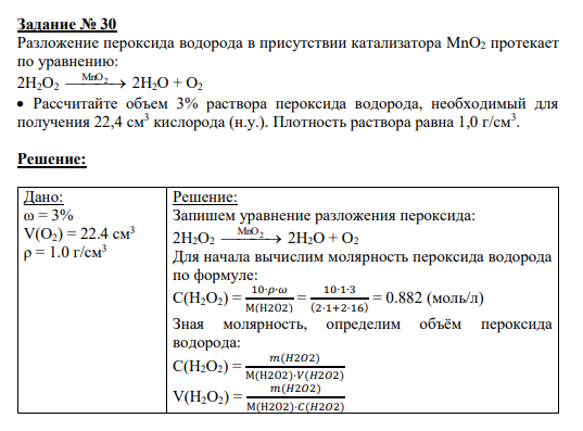 Задание № 30 Разложение пероксида водорода в присутствии катализатора MnO2 протекает по уравнению: 2H2O2 MnO 2 2H2O + O2 Рассчитайте объем 3% раствора пероксида водорода, необходимый для получения 22,4 см3 кислорода (н.у.). Плотность раствора равна 1,0 г/см3 .