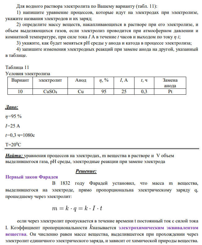 Для водного раствора электролита по Вашему варианту (табл. 11): 1) напишите уравнение процессов, которые идут на электродах при электролизе, укажите названия электродов и их заряд; 2) определите массу веществ, накапливающихся в растворе при его электролизе, и объем выделяющихся газов, если электролиз проводится при атмосферном давлении и комнатной температуре, при силе тока I А в течение t часов и выходом по току η i; 3) укажите, как будет меняться рН среды у анода и катода в процессе электролиза;