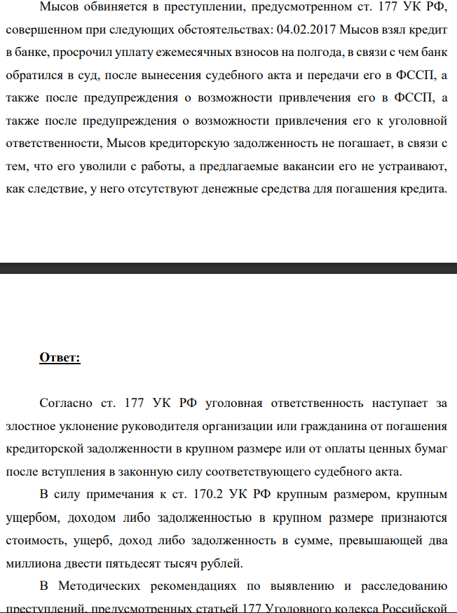 Мысов обвиняется в преступлении, предусмотренном ст. 177 УК РФ, совершенном при следующих обстоятельствах: 04.02.2017 Мысов взял кредит в банке, просрочил уплату ежемесячных взносов на полгода, в связи с чем банк обратился в суд, после вынесения судебного акта и передачи его в ФССП, а также после предупреждения о возможности привлечения его в ФССП, а также после предупреждения о возможности привлечения его к уголовной ответственности, Мысов кредиторскую задолженность не погашает, в связи с тем, что его уволили с работы, а предлагаемые вакансии его не устраивают, как следствие, у него отсутствуют денежные средства для погашения кредита.