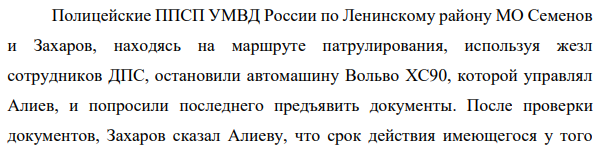 Полицейские ППСП УМВД России по Ленинскому району МО Семенов и Захаров, находясь на маршруте патрулирования, используя жезл сотрудников ДПС, остановили автомашину Вольво XС90, которой управлял Алиев, и попросили последнего предъявить документы. После проверки документов, Захаров сказал Алиеву, что срок действия имеющегося у того 12 полиса ОСАГО истек два дня назад.