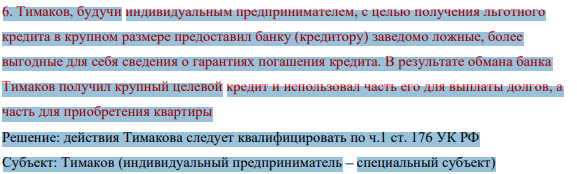 6. Тимаков, будучи индивидуальным предпринимателем, с целью получения льготного кредита в крупном размере предоставил банку (кредитору) заведомо ложные, более выгодные для себя сведения о гарантиях погашения кредита. В результате обмана банка Тимаков получил крупный целевой кредит и использовал часть его для выплаты долгов, а часть для приобретения квартиры