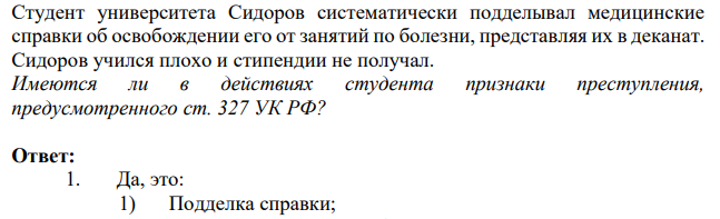 Студент университета Сидоров систематически подделывал медицинские справки об освобождении его от занятий по болезни, представляя их в деканат. Сидоров учился плохо и стипендии не получал. Имеются ли в действиях студента признаки преступления, предусмотренного ст. 327 УК Р