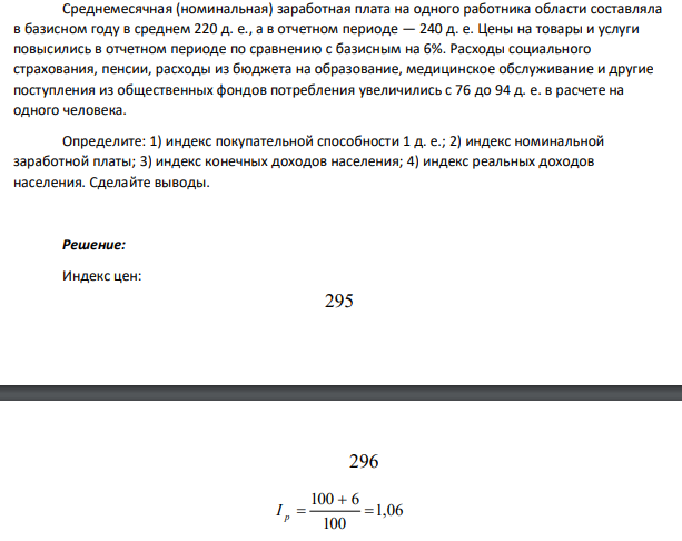 Среднемесячная (номинальная) заработная плата на одного работника области составляла в базисном году в среднем 220 д. е., а в отчетном периоде — 240 д. е. Цены на товары и услуги повысились в отчетном периоде по сравнению с базисным на 6%. Расходы социального страхования, пенсии, расходы из бюджета на образование, медицинское обслуживание и другие поступления из общественных фондов потребления увеличились с 76 до 94 д. е. в расчете на одного человека.