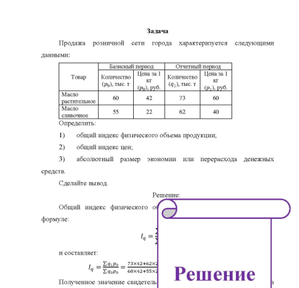 Задача Продажа розничной сети города характеризуется следующими данными: Товар Масло растительное Масло сливочное Определить: Базисный период Количество кг (Рo), тыс. т т(р (ра), руб. 60 55 Цена за 1 42 22 Отчетный период Количество (91), тыс. т т 73 62 Цена за 1 кг (р.) руб. 60 40 1) общий индекс физического объема продукции; 2) общий индекс цен; 3) абсолютный размер экономии или перерасхода денежных средств. Сделайте вывод.
