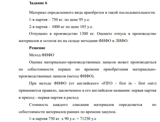 Задание 6 Материал определенного вида приобретен в такой последовательности: 1-я партия – 750 кг. по цене 95 у.е. 2-я партия – 1000 кг по цене 105 у.е. Отпущено в производство 1300 кг. Оцените отпуск в производство материалов и остаток их на складе методами ФИФО и ЛИФО.