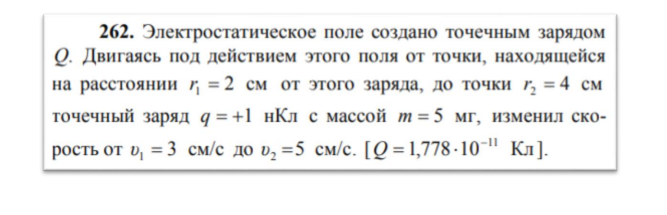 Электростатическое поле создано точечным зарядом Q. Двигаясь под действием этого поля от точки, находящейся на расстоянии r1=2см от этого заряда, до точки r2=4см точечный заряд q=+1 нКл с массой m=5мг, изменил скорость от v1=3см/с до v2=5см/с. (Q=1,778*10-11 Кл).