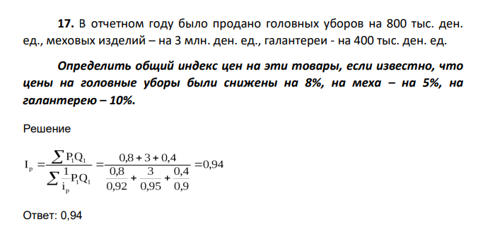 В отчетном году было продано головных уборов на 800 тыс. ден. ед., меховых изделий – на 3 млн. ден. ед., галантереи - на 400 тыс. ден. ед. Определить общий индекс цен на эти товары, если известно, что цены на головные уборы были снижены на 8%, на меха – на 5%, на галантерею – 10%.