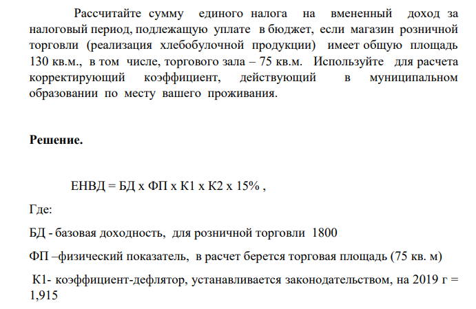 Рассчитайте сумму единого налога на вмененный доход за налоговый период, подлежащую уплате в бюджет, если магазин розничной торговли (реализация хлебобулочной продукции) имеет общую площадь 130 кв.м., в том числе, торгового зала – 75 кв.м. Используйте для расчета корректирующий коэффициент, действующий в муниципальном образовании по месту вашего проживания.
