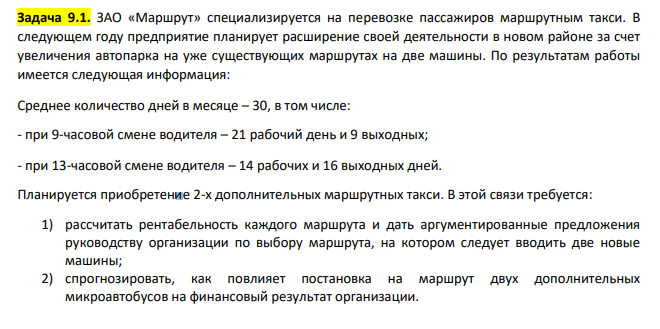 ЗАО «Маршрут» специализируется на перевозке пассажиров маршрутным такси. В следующем году предприятие планирует расширение своей деятельности в новом районе за счет увеличения автопарка на уже существующих маршрутах на две машины. По результатам работы имеется следующая информация: Среднее количество дней в месяце – 30, в том числе: - при 9-часовой смене водителя – 21 рабочий день и 9 выходных; - при 13-часовой смене водителя – 14 рабочих и 16 выходных дней.