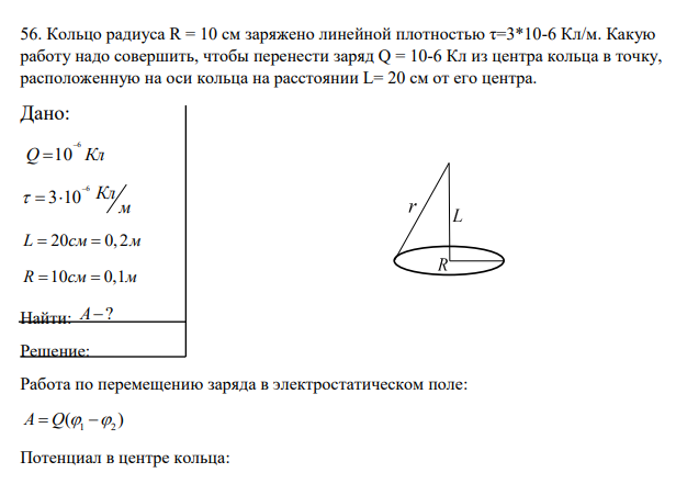 Кольцо радиуса R = 10 см заряжено линейной плотностью τ=3*10-6 Кл/м. Какую работу надо совершить, чтобы перенести заряд Q = 10-6 Кл из центра кольца в точку, расположенную на оси кольца на расстоянии L= 20 см от его центра. Дано: 6 Q 10 Кл 6 3 10 Кл м L 20 0, 2 см м R 10 0,1 см м Найти: A?