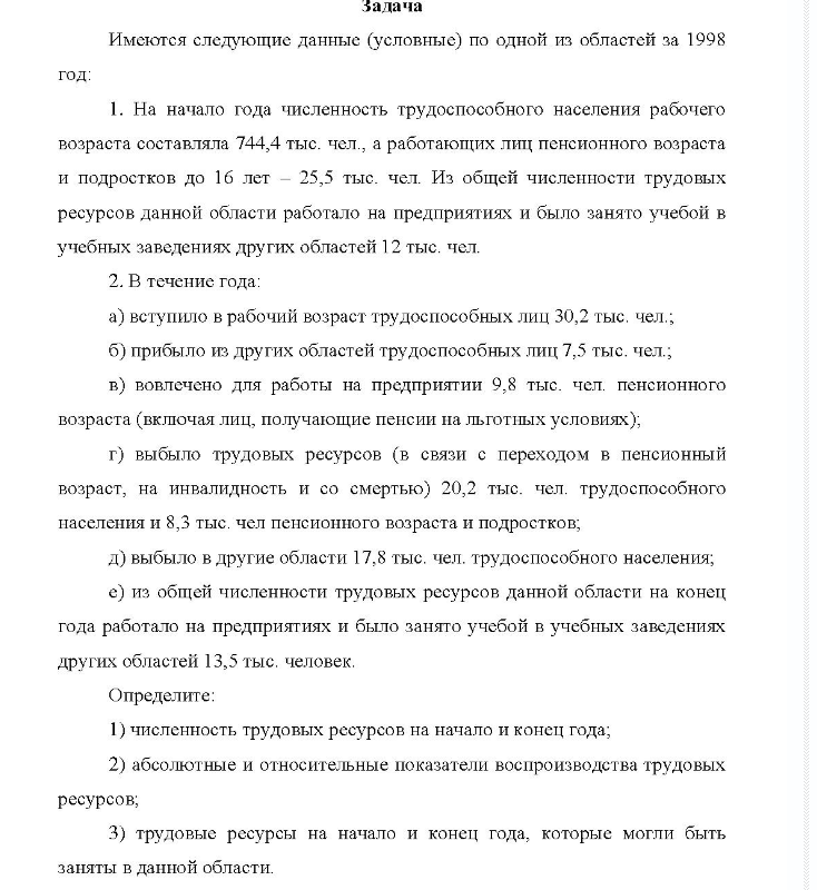 Имеются следующие данные (условные) по одной из областей за 1998 год: 1. На начало года численность трудоспособного населения рабочего возраста составляла 744,4 тыс. чел., а работающих лиц пенсионного возраста и подростков до 16 лет - 25,5 тыс. чел. Из общей численности трудовых ресурсов данной области работало на предприятиях и было занято учебой в учебных заведениях других областей 12 тыс. чел.