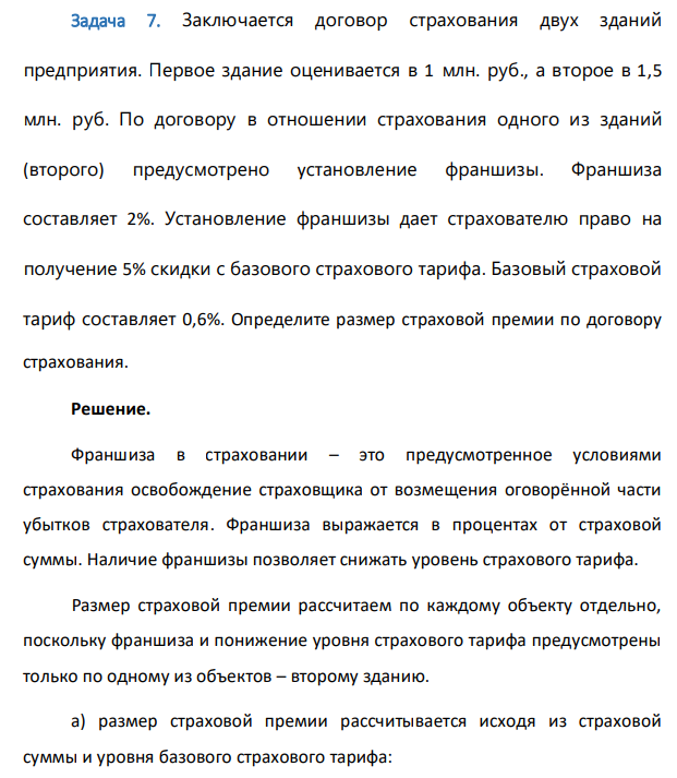 Заключается договор страхования двух зданий предприятия. Первое здание оценивается в 1 млн. руб., а второе в 1,5 млн. руб. По договору в отношении страхования одного из зданий (второго) предусмотрено установление франшизы. Франшиза составляет 2%. Установление франшизы дает страхователю право на получение 5% скидки с базового страхового тарифа. Базовый страховой тариф составляет 0,6%. Определите размер страховой премии по договору страхования.