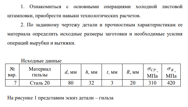 Ознакомиться с основными операциями холодной листовой штамповки, приобрести навыки технологических расчетов. 2. По заданному чертежу детали и прочностным характеристикам ее материала определить исходные размеры заготовки и необходимые усилия операций вырубки и вытяжки.