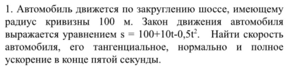 Автомобиль движется по закруглению шоссе, имеющему радиус кривизны 100 м. Закон движения автомобиля выражается уравнением s = 100+10t-0,5t2 . Найти скорость автомобиля, его тангенциальное, нормально и полное ускорение в конце пятой секунды.