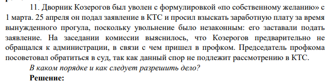 11. Дворник Козерогов был уволен с формулировкой «по собственному желанию» с 1 марта. 25 апреля он подал заявление в КТС и просил взыскать заработную плату за время вынужденного прогула, поскольку увольнение было незаконным: его заставали подать заявление.