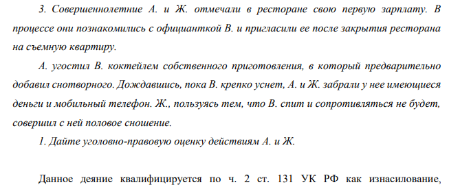 Совершеннолетние А. и Ж. отмечали в ресторане свою первую зарплату. В процессе они познакомились с официанткой В. и пригласили ее после закрытия ресторана на съемную квартиру. А. угостил В. коктейлем собственного приготовления, в который предварительно добавил снотворного. (Решение → 16554) 