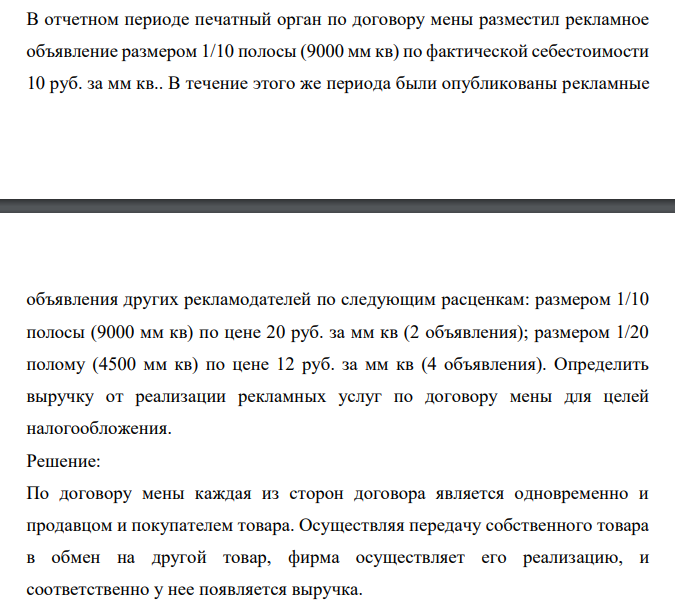 В отчетном периоде печатный орган по договору мены разместил рекламное объявление размером 1/10 полосы (9000 мм кв) по фактической себестоимости 10 руб. за мм кв.. В течение этого же периода были опубликованы рекламные объявления других рекламодателей по следующим расценкам: размером 1/10 полосы (9000 мм кв) по цене 20 руб. за мм кв (2 объявления); размером 1/20 полому (4500 мм кв) по цене 12 руб. за мм кв (4 объявления).