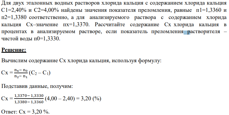 Для двух эталонных водных растворов хлорида кальция с содержанием хлорида кальция С1=2,40% и С2=4,00% найдены значения показателя преломления, равные п1=1,3360 и п2=1,3380 соответственно, а для анализируемого раствора с содержанием хлорида кальция Сх–значение пх=1,3370. Рассчитайте содержание Сх хлорида кальция в процентах в анализируемом растворе, если показатель преломления растворителя – чистой воды п0=1,3330.