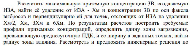 Рассчитать максимальную приземную концентрацию 3В, создаваемую ИЗА, найти её удаление от ИЗА - Хм и концентрации 3В по оси факела выбросов и перпендикулярно ей для точек, отстоящих от ИЗА на удалении Хм/2, Хм, ЗХм и 6Хм. По результатам расчетов построить требуемые профили приземных концентраций, определить длину зоны загрязнения, превышающую среднесуточную ПДК, и ее ширину в заданных точках, найти радиус зоны влияния.