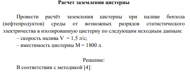 Расчет заземления цистерны Провести расчёт заземления цистерны при наливе бензола (нефтепродуктов) среды от возможных разрядов статистического электричества в изолированную цистерну по следующим исходным данным: – скорость налива V = 1,5 л/с; – вместимость цистерны М = 1800 л.