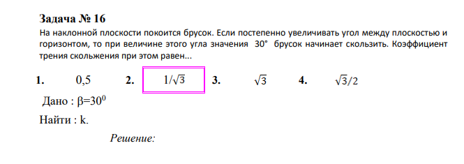 На наклонной плоскости покоится брусок. Если постепенно увеличивать угол между плоскостью и горизонтом, то при величине этого угла значения 30° брусок начинает скользить. Коэффициент трения скольжения при этом равен... 1. 0,5 2. 1/ 3. 4. Дано : =300 Найти : k.