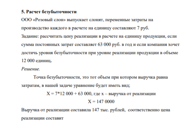 5. Расчет безубыточности ООО «Розовый слон» выпускает слонят, переменные затраты на производство каждого в расчете на единицу составляют 7 руб. Задание: рассчитать цену реализации в расчете на единицу продукции, если сумма постоянных затрат составляет 63 000 руб. в год и если компания хочет достичь уровня безубыточности при уровне реализации продукции в объеме 12 000 единиц.