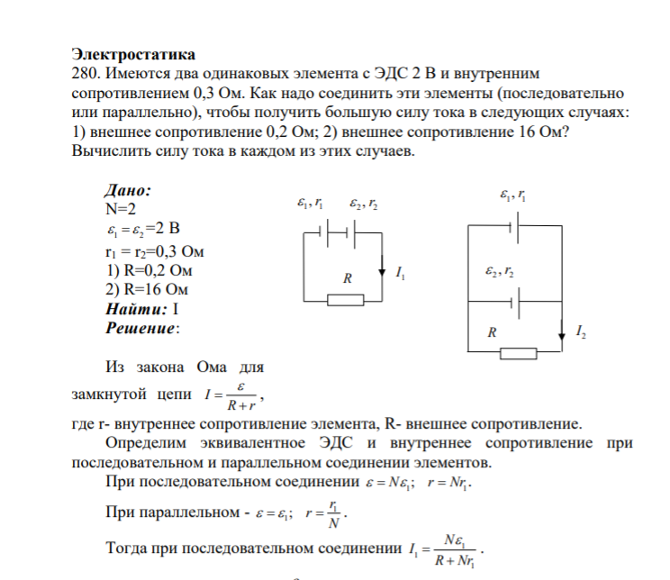 Электростатика 280. Имеются два одинаковых элемента с ЭДС 2 В и внутренним сопротивлением 0,3 Ом. Как надо соединить эти элементы (последовательно или параллельно), чтобы получить большую силу тока в следующих случаях: 1) внешнее сопротивление 0,2 Ом; 2) в
