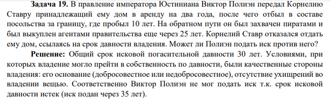 Задача 19. В правление императора Юстиниана Виктор Полиэн передал Корнелию Ставру принадлежащий ему дом в аренду на два года, после чего отбыл в составе посольства за границу, где пробыл 10 лет. На обратном пути он был захвачен пиратами и был выкуплен агентами правительства еще через 25 лет. Корнелий Ставр отказался отдать ему дом, ссылаясь на срок давности владения.