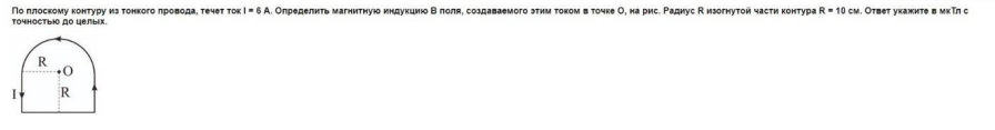 По плоскому контуру из тонкого провода, течет ток і = 6 А. Определить магнитную индукцию В поля, создаваемого этим током в точке О, на рис. Радиус R изогнутой части контура R = 10 см. Ответ укажите в мкТп с точностью до целых.