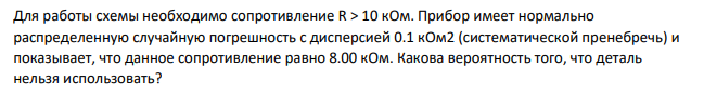 Для работы схемы необходимо сопротивление R > 10 кОм. Прибор имеет нормально распределенную случайную погрешность с дисперсией 0.1 кОм2 (систематической пренебречь) и показывает, что данное сопротивление равно 8.00 кОм. Какова вероятность того, что деталь нельзя использовать?
