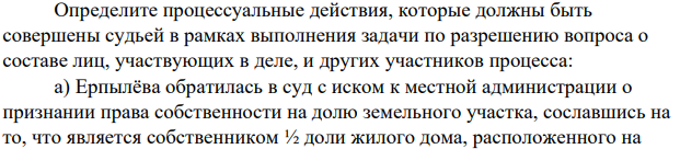 Определите процессуальные действия, которые должны быть совершены судьей в рамках выполнения задачи по разрешению вопроса о составе лиц, участвующих в деле, и других участников процесса: а) Ерпылёва обратилась в суд с иском к местной администрации о признании права собственности на долю земельного участка, сославшись на то, что является собственником ½ доли жилого дома, расположенного на спорном земельном участке.