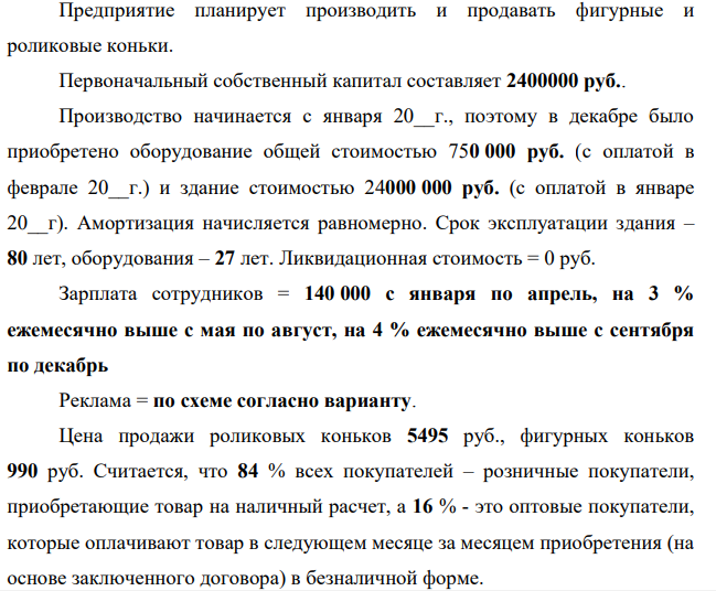 Предприятие планирует производить и продавать фигурные и роликовые коньки. Первоначальный собственный капитал составляет 2400000 руб.. Производство начинается с января 20__г., поэтому в декабре было приобретено оборудование общей стоимостью 750 000 руб. (с оплатой в феврале 20__г.) и здание стоимостью 24000 000 руб. (с оплатой в январе 20__г). Амортизация начисляется равномерно. Срок эксплуатации здания – 80 лет, оборудования – 27 лет.