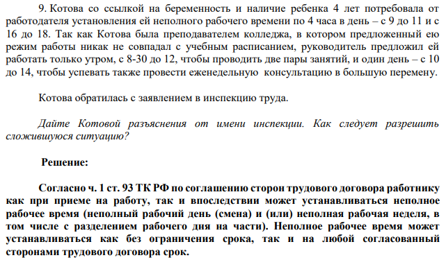 Котова со ссылкой на беременность и наличие ребенка 4 лет потребовала от работодателя установления ей неполного рабочего времени по 4 часа в день – с 9 до 11 и с 16 до 18. Так как Котова была преподавателем колледжа, в котором предложенный ею режим работы никак не совпадал с учебным расписанием, руководитель предложил ей работать только утром, с 8-30 до 12, чтобы проводить две пары занятий, и один день – с 10 до 14, чтобы успевать также провести еженедельную консультацию в большую перемену.