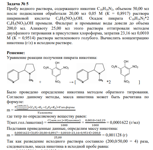 Задача № 5 Пробу водного раствора, содержащего никотин С10Н14N2, объемом 50,00 мл после подкисления обработали 20,00 мл 0,05 М (К = 0,8917) раствора пикриновой кислоты С6Н2(NO2)3OH. Осадок пикрата С10Н14N2*2 С6Н2(NO2)3OH промыли. Фильтрат и промывные воды довели до объема 200,0 мл. Аликвоту 25,00 мл этого раствора оттитровали методом двухфазного титрования в присутствии хлороформа, затратив 23,16 мл 0,0010 М (К = 0,9514) раствора метиленового голубого. Вычислить концентрацию никотина (г/л) в исходном растворе.