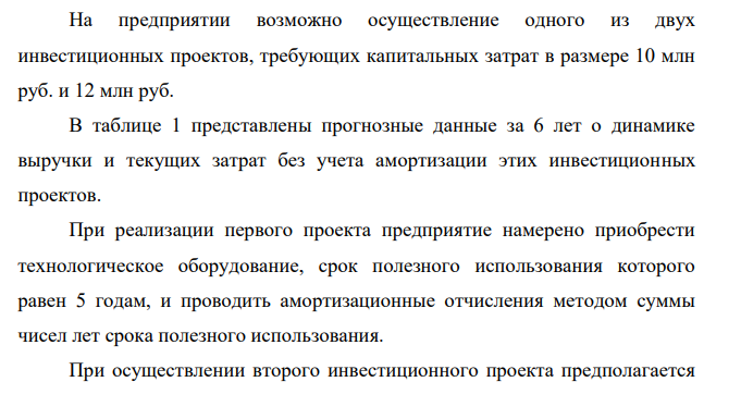 На предприятии возможно осуществление одного из двух инвестиционных проектов, требующих капитальных затрат в размере 10 млн руб. и 12 млн руб. В таблице 1 представлены прогнозные данные за 6 лет о динамике выручки и текущих затрат без учета амортизации этих инвестиционных проектов.