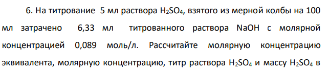 На титрование 5 мл раствора H2SO4, взятого из мерной колбы на 100 мл затрачено 6,33 мл титрованного раствора NaOH с молярной концентрацией 0,089 моль/л. Рассчитайте молярную концентрацию эквивалента, молярную концентрацию, титр раствора H2SO4 и массу H2SO4 в растворе.
