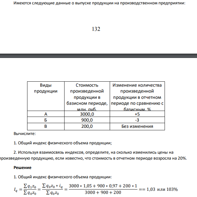 Имеются следующие данные о выпуске продукции на производственном предприятии: 133 Виды продукции Стоимость произведенной продукции в базисном периоде, млн. руб. Изменение количества произведенной продукции в отчетном периоде по сравнению с базисным, % А 3000,0 +5 Б 900,0 -3 В 200,0 Без изменения Вычислите: 1. Общий индекс физического объема продукции; 2. Используя взаимосвязь индексов, определите, на сколько изменились цены на произведенную продукцию, если известно, что стоимость в отчетном периоде возросла на 20%.