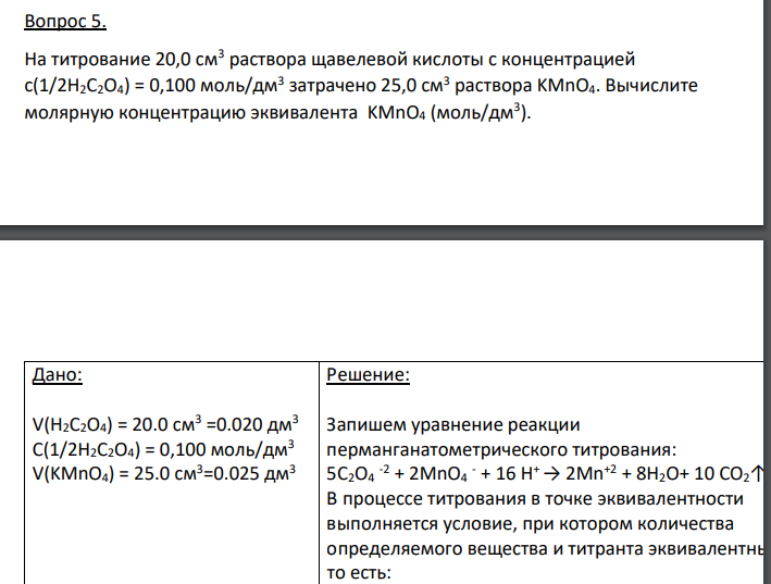 На титрование 20,0 см3 раствора щавелевой кислоты с концентрацией с(1/2H2C2O4) = 0,100 моль/дм3 затрачено 25,0 см3 раствора KMnO4. Вычислите молярную концентрацию эквивалента KMnO4 (моль/дм3 ). Дано: V(H2C2O4) = 20.0 см3 =0.020 дм3 С(1/2H2C2O4) = 0,100 моль/дм3 V(KMnO4) = 25.0 см3=0.025 дм3 Найти: С(1/5 KMnO4) = ?