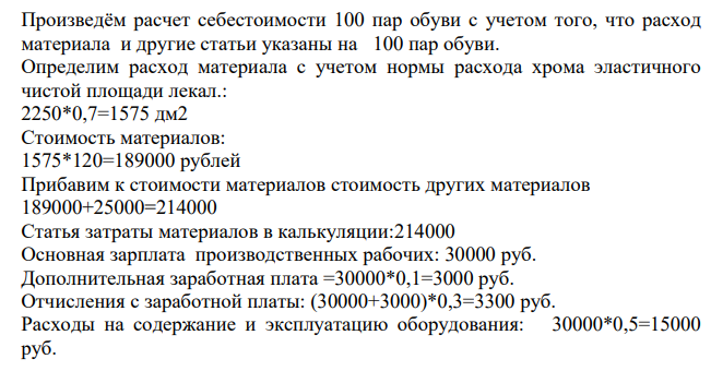 Составьте калькуляцию себестоимости 100 пар обуви. Определите себестоимость 1 пары обуви и оптовую цену предприятия с учетом НДС. Известно: 1. Свободная отпускная цена 1 дм2 хрома эластичного – 120 руб. (без НДС). 2. Чистая площадь (площадь лекал) - 2 250 дм2 . 3. Использование нормы расхода хрома эластичного – 70%.