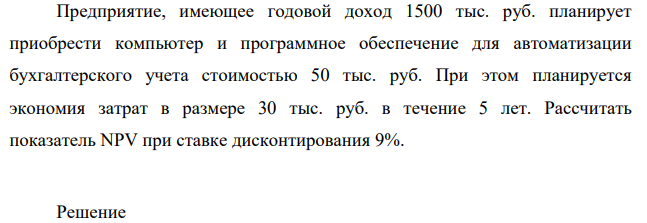 Предприятие, имеющее годовой доход 1500 тыс. руб. планирует приобрести компьютер и программное обеспечение для автоматизации бухгалтерского учета стоимостью 50 тыс. руб. При этом планируется экономия затрат в размере 30 тыс. руб. в течение 5 лет. Рассчитать показатель NPV при ставке дисконтирования 9%.