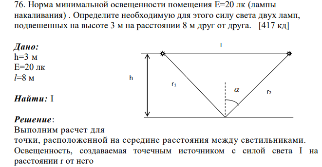 Норма минимальной освещенности помещения Е=20 лк (лампы накаливания) . Определите необходимую для этого силу света двух ламп, подвешенных на высоте 3 м на расстоянии 8 м друг от друга. [417 кд] Дано: h=3 м Е=20 лк l=8 м Найти: I