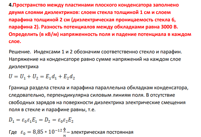Пространство между пластинами плоского конденсатора заполнено двумя слоями диэлектриков: слоем стекла толщиной 1 см и слоем парафина толщиной 2 см (диэлектрическая проницаемость стекла 6, парафина 2). Разность потенциалов между обкладками равна 3000 В. Определить (в кВ/м) напряженность поля и падение потенциала в каждом слое.