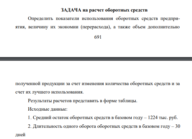 Определить показатели использования оборотных средств предприятия, величину их экономии (перерасхода), а также объем дополнительно 692 полученной продукции за счет изменения количества оборотных средств и за счет их лучшего использования. Результаты расчетов представить в форме таблицы. Исходные данные: 1. Средний остаток оборотных средств в базовом году – 1224 тыс. руб