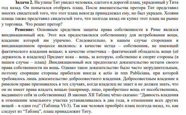 Задача 2. На улице Тит увидел человека, одетого в дорогой плащ, украденный у Тита год назад. Он попытался отобрать плащ. После вмешательства претора Тит представил многих свидетелей того, что этот плащ некогда принадлежал ему, но был украден. Хозяин плаща также представил свидетелей того, что полгода назад он купил этот плащ на рынке у торговца. Что решит претор?