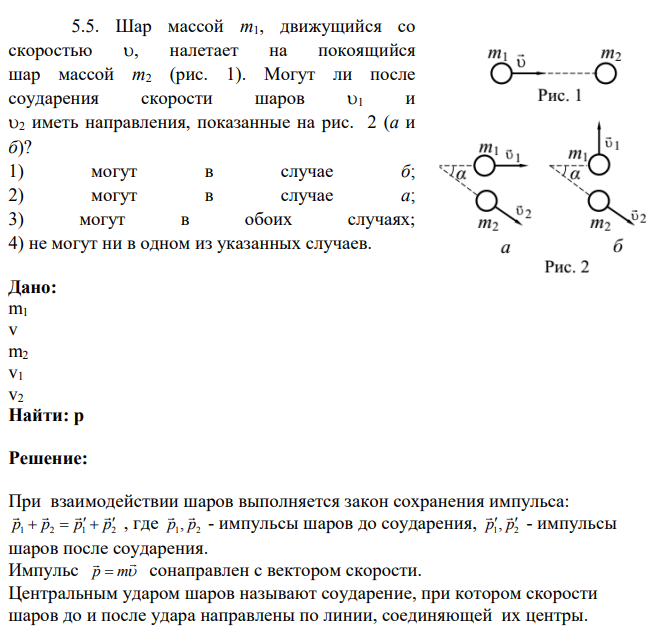 Шар массой m1, движущийся со скоростью , налетает на покоящийся шар массой m2 (рис. 1). Могут ли после соударения скорости шаров 1 и 2 иметь направления, показанные на рис. 2 (а и б)? 1) могут в случае б; 2) могут в случае а; 3) могут в обоих случаях; 4) не могут ни в одном из указанных случаев.